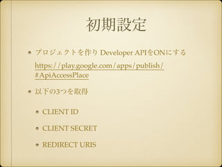 初期設定 
プロジェクトを作り Developer APIをONにする 
https://play.google.com/apps/publish/ 
#ApiAccessPlace! 
以下の3つを取得! 
CLIENT ID ! 
CLIENT SECRET! 
REDIRECT URIS 
 