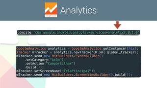 Analytics
compile 'com.google.android.gms:play-services-analytics:8.1.0'
GoogleAnalytics analytics = GoogleAnalytics.getInstance(this);
Tracker mTracker = analytics.newTracker(R.xml.global_tracker);
mTracker.send(new HitBuilders.EventBuilder()
.setCategory("Ação")
.setAction("Compartilhar")
.build());
mTracker.setScreenName("TelaPrincipal");
mTracker.send(new HitBuilders.ScreenViewBuilder().build());
 