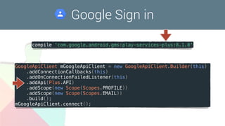Google Sign in
compile 'com.google.android.gms:play-services-plus:8.1.0'
GoogleApiClient mGoogleApiClient = new GoogleApiClient.Builder(this)
.addConnectionCallbacks(this)
.addOnConnectionFailedListener(this)
.addApi(Plus.API)
.addScope(new Scope(Scopes.PROFILE))
.addScope(new Scope(Scopes.EMAIL))
.build();
mGoogleApiClient.connect();
 