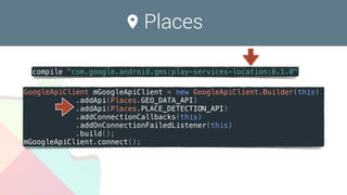 Places
GoogleApiClient mGoogleApiClient = new GoogleApiClient.Builder(this)
.addApi(Places.GEO_DATA_API)
.addApi(Places.PLACE_DETECTION_API)
.addConnectionCallbacks(this)
.addOnConnectionFailedListener(this)
.build();
mGoogleApiClient.connect();
compile "com.google.android.gms:play-services-location:8.1.0"
 