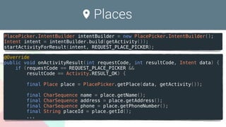 Places
PlacePicker.IntentBuilder intentBuilder = new PlacePicker.IntentBuilder();
Intent intent = intentBuilder.build(getActivity());
startActivityForResult(intent, REQUEST_PLACE_PICKER);
@Override
public void onActivityResult(int requestCode, int resultCode, Intent data) {
if (requestCode == REQUEST_PLACE_PICKER &&
resultCode == Activity.RESULT_OK) {
final Place place = PlacePicker.getPlace(data, getActivity());
final CharSequence name = place.getName();
final CharSequence address = place.getAddress();
final CharSequence phone = place.getPhoneNumber();
final String placeId = place.getId();
...
 
