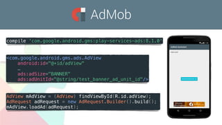 AdMob
<com.google.android.gms.ads.AdView
android:id="@+id/adView"
…
ads:adSize="BANNER"
ads:adUnitId="@string/test_banner_ad_unit_id"/>
AdView mAdView = (AdView) findViewById(R.id.adView);
AdRequest adRequest = new AdRequest.Builder().build();
mAdView.loadAd(adRequest);
compile 'com.google.android.gms:play-services-ads:8.1.0'
 