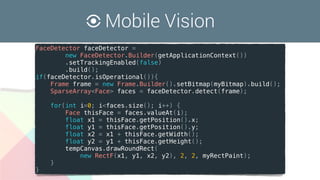 Mobile Vision
FaceDetector faceDetector =
new FaceDetector.Builder(getApplicationContext())
.setTrackingEnabled(false)
.build();
if(faceDetector.isOperational()){
Frame frame = new Frame.Builder().setBitmap(myBitmap).build();
SparseArray<Face> faces = faceDetector.detect(frame);
for(int i=0; i<faces.size(); i++) {
Face thisFace = faces.valueAt(i);
float x1 = thisFace.getPosition().x;
float y1 = thisFace.getPosition().y;
float x2 = x1 + thisFace.getWidth();
float y2 = y1 + thisFace.getHeight();
tempCanvas.drawRoundRect(
new RectF(x1, y1, x2, y2), 2, 2, myRectPaint);
}
}
 