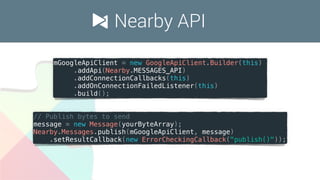Nearby API
mGoogleApiClient = new GoogleApiClient.Builder(this)
.addApi(Nearby.MESSAGES_API)
.addConnectionCallbacks(this)
.addOnConnectionFailedListener(this)
.build();
// Publish bytes to send
message = new Message(yourByteArray);
Nearby.Messages.publish(mGoogleApiClient, message)
.setResultCallback(new ErrorCheckingCallback("publish()"));
 