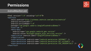 Permissions 
AndroidManifest.xml 
<?xml version="1.0" encoding="utf-8"?> 
<manifest 
xmlns:android=“http://schemas.android.com/apk/res/android" 
android:versionCode="1" 
android:versionName="1.0" 
package="com.google.xamarin.GooglePlusAndroidDemos"> 
<uses-sdk /> 
<meta-data 
android:name="com.google.android.gms.version" 
android:value="@integer/google_play_services_version" /> 
<application android:label="GooglePlusAndroidDemos"> 
</application> 
<uses-permission android:name="android.permission.INTERNET" /> 
<uses-permission android:name="android.permission.GET_ACCOUNTS" /> 
<uses-permission android:name="android.permission.USE_CREDENTIALS" /> 
</manifest> 
 