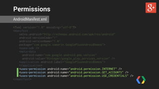 Permissions 
AndroidManifest.xml 
<?xml version="1.0" encoding="utf-8"?> 
<manifest 
xmlns:android=“http://schemas.android.com/apk/res/android" 
android:versionCode="1" 
android:versionName="1.0" 
package="com.google.xamarin.GooglePlusAndroidDemos"> 
<uses-sdk /> 
<meta-data 
android:name="com.google.android.gms.version" 
android:value="@integer/google_play_services_version" /> 
<application android:label="GooglePlusAndroidDemos"> 
</application> 
<uses-permission android:name="android.permission.INTERNET" /> 
<uses-permission android:name="android.permission.GET_ACCOUNTS" /> 
<uses-permission android:name="android.permission.USE_CREDENTIALS" /> 
</manifest> 
 