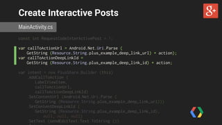 Create Interactive Posts 
MainActivity.cs 
const int RequestCodeInterActivePost = 1; 
var callToActionUrl = Android.Net.Uri.Parse ( 
GetString (Resource.String.plus_example_deep_link_url) + action); 
var callToActionDeepLinkId = 
GetString (Resource.String.plus_example_deep_link_id) + action; 
var intent = new PlusShare.Builder (this) 
.AddCallToAction ( 
LabelViewItem, 
callToActionUrl, 
callToActionDeepLinkId) 
.SetContentUrl (Android.Net.Uri.Parse ( 
GetString (Resource.String.plus_example_deep_link_url))) 
.SetContentDeepLinkId ( 
GetString (Resource.String.plus_example_deep_link_id), 
null, null, null) 
.SetText (sendEditText.Text.ToString ()) 
.Intent; 
 
