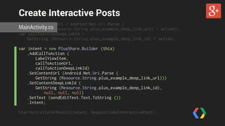 Create Interactive Posts 
const int RequestCodeInterActivePost = 1; 
var callToActionUrl = Android.Net.Uri.Parse ( 
MainActivity.cs 
GetString (Resource.String.plus_example_deep_link_url) + action); 
var callToActionDeepLinkId = 
GetString (Resource.String.plus_example_deep_link_id) + action; 
var intent = new PlusShare.Builder (this) 
.AddCallToAction ( 
LabelViewItem, 
callToActionUrl, 
callToActionDeepLinkId) 
.SetContentUrl (Android.Net.Uri.Parse ( 
GetString (Resource.String.plus_example_deep_link_url))) 
.SetContentDeepLinkId ( 
GetString (Resource.String.plus_example_deep_link_id), 
null, null, null) 
.SetText (sendEditText.Text.ToString ()) 
.Intent; 
! 
StartActivityForResult(intent, RequestCodeInterActivePost); 
 