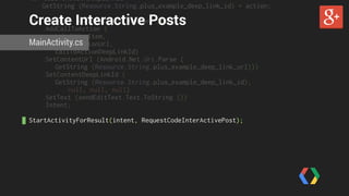 var callToActionDeepLinkId = 
GetString (Resource.String.plus_example_deep_link_id) + action; 
Create Interactive Posts 
var intent = new PlusShare.Builder (this) 
.AddCallToAction ( 
LabelViewItem, 
callToActionUrl, 
callToActionDeepLinkId) 
MainActivity.cs 
.SetContentUrl (Android.Net.Uri.Parse ( 
GetString (Resource.String.plus_example_deep_link_url))) 
.SetContentDeepLinkId ( 
GetString (Resource.String.plus_example_deep_link_id), 
null, null, null) 
.SetText (sendEditText.Text.ToString ()) 
.Intent; 
! 
StartActivityForResult(intent, RequestCodeInterActivePost); 
 