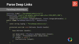 Parse Deep Links 
ParseDeepLinkActivity.cs 
[Activity (Label = "ParseDeepLinkActivity")] 
[IntentFilter (new[]{"com.google.android.apps.plus.VIEW_DEEP_LINK"}, 
DataScheme="vnd.google.deeplink", 
Categories=new[]{Intent.CategoryDefault, Intent.CategoryBrowsable} )] 
public class ParseDeepLinkActivity : BaseActivity 
{ 
const string logTag = "ParseDeepLinkActivity"; 
protected override void OnCreate (Bundle bundle) 
{ 
base.OnCreate (bundle); 
var deepLinkId = PlusShare.GetDeepLinkId (Intent); 
var target = ProcessDeepLinkId (deepLinkId); 
if (target != null) { 
StartActivity (target); 
} 
} 
 