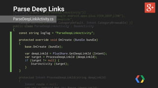 Parse Deep Links 
ParseDeepLinkActivity.cs 
[Activity (Label = "ParseDeepLinkActivity")] 
[IntentFilter (new[]{"com.google.android.apps.plus.VIEW_DEEP_LINK"}, 
DataScheme="vnd.google.deeplink", 
Categories=new[]{Intent.CategoryDefault, Intent.CategoryBrowsable} )] 
public class ParseDeepLinkActivity : BaseActivity 
{ 
const string logTag = "ParseDeepLinkActivity"; 
protected override void OnCreate (Bundle bundle) 
{ 
base.OnCreate (bundle); 
var deepLinkId = PlusShare.GetDeepLinkId (Intent); 
var target = ProcessDeepLinkId (deepLinkId); 
if (target != null) { 
StartActivity (target); 
} 
} 
protected Intent ProcessDeepLinkId(string deepLinkId) 
{ 
Intent route = null; 
var uri = Android.Net.Uri.Parse (deepLinkId); 
 