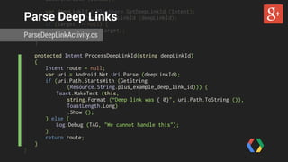 base.OnCreate (bundle); 
Parse Deep Links 
var deepLinkId = PlusShare.GetDeepLinkId (Intent); 
var target = ProcessDeepLinkId (deepLinkId); 
if (target != null) { 
StartActivity (target); 
ParseDeepLinkActivity.cs 
} 
} 
protected Intent ProcessDeepLinkId(string deepLinkId) 
{ 
Intent route = null; 
var uri = Android.Net.Uri.Parse (deepLinkId); 
if (uri.Path.StartsWith (GetString 
(Resource.String.plus_example_deep_link_id))) { 
Toast.MakeText (this, 
string.Format (“Deep link was { 0}", uri.Path.ToString ()), 
ToastLength.Long) 
.Show (); 
} else { 
Log.Debug (TAG, "We cannot handle this"); 
} 
return route; 
} 
} 
 
