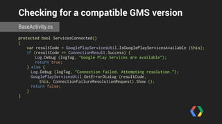 Checking for a compatible GMS version 
BaseActivity.cs 
protected bool ServicesConnected() 
{ 
var resultCode = GooglePlayServicesUtil.IsGooglePlayServicesAvailable (this); 
if (resultCode == ConnectionResult.Success) { 
Log.Debug (logTag, "Google Play Services are available"); 
return true; 
} else { 
Log.Debug (logTag, "Connection failed. Attempting resolution."); 
GooglePlayServicesUtil.GetErrorDialog (resultCode, 
this, ConnectionFailureResolutionRequest).Show (); 
return false; 
} 
} 
 