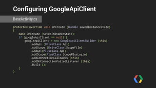 Configuring GoogleApiClient 
BaseActivity.cs 
protected override void OnCreate (Bundle savedInstanceState) 
{ 
base.OnCreate (savedInstanceState); 
if (googleApiClient == null) { 
googleApiClient = new GoogleApiClientBuilder (this) 
.AddApi (DriveClass.Api) 
.AddScope (DriveClass.ScopeFile) 
.AddApi(PlusClass.Api) 
.AddScope(PlusClass.ScopePlusLogin) 
.AddConnectionCallbacks (this) 
.AddOnConnectionFailedListener (this) 
.Build (); 
} 
} 
 