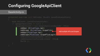 Configuring GoogleApiClient 
BaseActivity.cs 
protected override void OnCreate (Bundle savedInstanceState) 
{ 
base.OnCreate (savedInstanceState); 
if (googleApiClient == null) { 
googleApiClient = new GoogleApiClientBuilder (this) 
.AddApi (DriveClass.Api) 
.AddScope (DriveClass.ScopeFile) 
.AddApi(PlusClass.Api) 
.AddScope(PlusClass.ScopePlusLogin) 
.AddConnectionCallbacks (this) 
.AddOnConnectionFailedListener (this) 
.Build (); 
} 
} 
Add multiple APIs and Scopes 
 