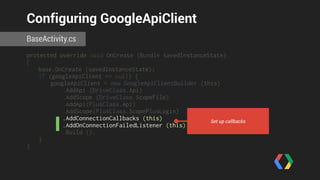 Configuring GoogleApiClient 
BaseActivity.cs 
protected override void OnCreate (Bundle savedInstanceState) 
{ 
base.OnCreate (savedInstanceState); 
if (googleApiClient == null) { 
googleApiClient = new GoogleApiClientBuilder (this) 
.AddApi (DriveClass.Api) 
.AddScope (DriveClass.ScopeFile) 
.AddApi(PlusClass.Api) 
.AddScope(PlusClass.ScopePlusLogin) 
.AddConnectionCallbacks (this) 
.AddOnConnectionFailedListener (this) 
.Build (); 
} 
} 
Set up callbacks 
 