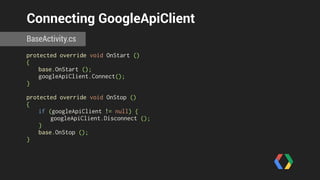 Connecting GoogleApiClient 
BaseActivity.cs 
protected override void OnStart () 
{ 
base.OnStart (); 
googleApiClient.Connect(); 
} 
! 
protected override void OnStop () 
{ 
if (googleApiClient != null) { 
googleApiClient.Disconnect (); 
} 
base.OnStop (); 
} 
 