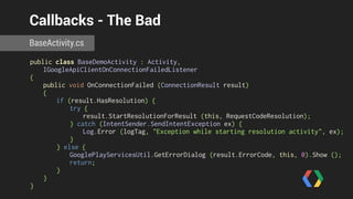 Callbacks - The Bad 
BaseActivity.cs 
public class BaseDemoActivity : Activity, 
IGoogleApiClientOnConnectionFailedListener 
{ 
public void OnConnectionFailed (ConnectionResult result) 
{ 
if (result.HasResolution) { 
try { 
result.StartResolutionForResult (this, RequestCodeResolution); 
} catch (IntentSender.SendIntentException ex) { 
Log.Error (logTag, "Exception while starting resolution activity", ex); 
} 
} else { 
GooglePlayServicesUtil.GetErrorDialog (result.ErrorCode, this, 0).Show (); 
return; 
} 
} 
} 
 