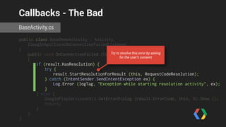Callbacks - The Bad 
BaseActivity.cs 
public class BaseDemoActivity : Activity, 
IGoogleApiClientOnConnectionFailedListener 
{ 
public void OnConnectionFailed (ConnectionResult result) 
{ 
if (result.HasResolution) { 
try { 
result.StartResolutionForResult (this, RequestCodeResolution); 
} catch (IntentSender.SendIntentException ex) { 
Log.Error (logTag, "Exception while starting resolution activity", ex); 
} 
} else { 
GooglePlayServicesUtil.GetErrorDialog (result.ErrorCode, this, 0).Show (); 
return; 
} 
} 
} 
Try to resolve this error by asking 
for the user’s consent 
 