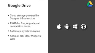 Google Drive 
• Cloud storage powered by 
Google’s infrastructure 
• 15 GB for free, upgrades at 
competitive prices 
• Automatic synchronisation 
• Android, iOS, Mac, Windows, 
Web 
 