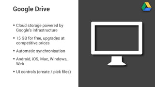 Google Drive 
• Cloud storage powered by 
Google’s infrastructure 
• 15 GB for free, upgrades at 
competitive prices 
• Automatic synchronisation 
• Android, iOS, Mac, Windows, 
Web 
• UI controls (create / pick files) 
 