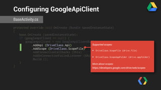 Configuring GoogleApiClient 
BaseActivity.cs 
protected override void OnCreate (Bundle savedInstanceState) 
{ 
base.OnCreate (savedInstanceState); 
if (googleApiClient == null) { 
googleApiClient = new GoogleApiClientBuilder (this) 
.AddApi (DriveClass.Api) 
.AddScope (DriveClass.ScopeFile) 
.AddConnectionCallbacks (this) 
.AddOnConnectionFailedListener (this) 
.Build (); 
} 
} 
Supported scopes: 
• DriveClass.ScopeFile (drive.file) 
• DriveClass.ScopeAppFolder (drive.appfolder) 
More about scopes: 
https://developers.google.com/drive/web/scopes 
 