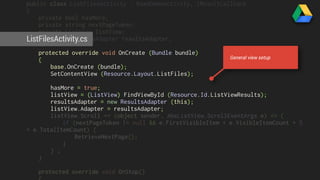 public class ListFilesActivity : BaseDemoActivity, IResultCallback 
{ 
private bool hasMore; 
private string nextPageToken; 
private ListView listView; 
protected ResultsAdapter resultsAdapter; 
ListFilesActivity.cs 
protected override void OnCreate (Bundle bundle) 
{ 
base.OnCreate (bundle); 
SetContentView (Resource.Layout.ListFiles); 
hasMore = true; 
listView = (ListView) FindViewById (Resource.Id.ListViewResults); 
resultsAdapter = new ResultsAdapter (this); 
listView.Adapter = resultsAdapter; 
listView.Scroll += (object sender, AbsListView.ScrollEventArgs e) => { 
if (nextPageToken != null && e.FirstVisibleItem + e.VisibleItemCount + 5 
< e.TotalItemCount) { 
RetrieveNextPage(); 
} 
} ; 
} 
protected override void OnStop() 
{ 
General view setup 
 