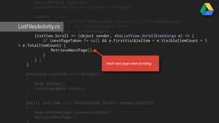 base.OnCreate (bundle); 
SetContentView (Resource.Layout.ListFiles); 
hasMore = true; 
listView = (ListView) FindViewById (Resource.Id.ListViewResults); 
resultsAdapter = new ResultsAdapter (this); 
listView.Adapter = resultsAdapter; 
listView.Scroll += (object sender, AbsListView.ScrollEventArgs e) => { 
ListFilesActivity.cs 
if (nextPageToken != null && e.FirstVisibleItem + e.VisibleItemCount + 5 
< e.TotalItemCount) { 
RetrieveNextPage(); 
} 
} ; 
} 
protected override void OnStop() 
{ 
base.OnStop(); 
resultsAdapter.Clear(); 
} 
public override void OnConnected (Bundle connectionHint) 
{ 
base.OnConnected (connectionHint); 
RetrieveNextPage(); 
} 
Fetch next page when scrolling 
 