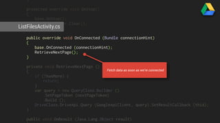 } 
protected override void OnStop() 
{ 
base.OnStop(); 
resultsAdapter.Clear(); 
ListFilesActivity.cs 
} 
public override void OnConnected (Bundle connectionHint) 
{ 
base.OnConnected (connectionHint); 
RetrieveNextPage(); 
} 
private void RetrieveNextPage () 
{ 
if (!hasMore) { 
return; 
Fetch data as soon as we’re connected 
} 
var query = new QueryClass.Builder () 
.SetPageToken (nextPageToken) 
.Build (); 
DriveClass.DriveApi.Query (GoogleApiClient, query).SetResultCallback (this); 
} 
public void OnResult (Java.Lang.Object result) 
{ 
 