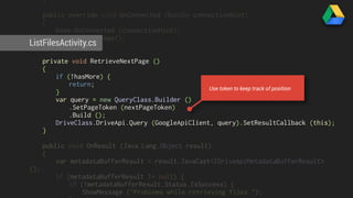 } 
public override void OnConnected (Bundle connectionHint) 
{ 
base.OnConnected (connectionHint); 
RetrieveNextPage(); 
ListFilesActivity.cs 
} 
private void RetrieveNextPage () 
{ 
if (!hasMore) { 
return; 
} 
var query = new QueryClass.Builder () 
.SetPageToken (nextPageToken) 
.Build (); 
DriveClass.DriveApi.Query (GoogleApiClient, query).SetResultCallback (this); 
} 
public void OnResult (Java.Lang.Object result) 
{ 
var metadataBufferResult = result.JavaCast<IDriveApiMetadataBufferResult> 
(); 
if (metadataBufferResult != null) { 
if (!metadataBufferResult.Status.IsSuccess) { 
ShowMessage ("Problems while retrieving files."); 
} 
Use token to keep track of position 
 