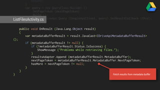 return; 
} 
var query = new QueryClass.Builder () 
.SetPageToken (nextPageToken) 
.Build (); 
ListFilesActivity.cs 
DriveClass.DriveApi.Query (GoogleApiClient, query).SetResultCallback (this); 
} 
public void OnResult (Java.Lang.Object result) 
{ 
var metadataBufferResult = result.JavaCast<IDriveApiMetadataBufferResult> 
(); 
if (metadataBufferResult != null) { 
if (!metadataBufferResult.Status.IsSuccess) { 
ShowMessage ("Problems while retrieving files."); 
} 
resultsAdapter.Append (metadataBufferResult.MetadataBuffer); 
nextPageToken = metadataBufferResult.MetadataBuffer.NextPageToken; 
hasMore = nextPageToken != null; 
} 
} 
} 
Fetch results from metadata buffer 
 