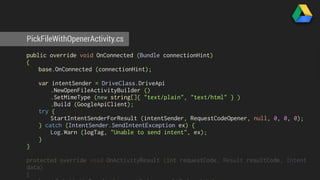 PickFileWithOpenerActivity.cs 
public override void OnConnected (Bundle connectionHint) 
{ 
base.OnConnected (connectionHint); 
var intentSender = DriveClass.DriveApi 
.NewOpenFileActivityBuilder () 
.SetMimeType (new string[]{ "text/plain", "text/html" } ) 
.Build (GoogleApiClient); 
try { 
StartIntentSenderForResult (intentSender, RequestCodeOpener, null, 0, 0, 0); 
} catch (IntentSender.SendIntentException ex) { 
Log.Warn (logTag, "Unable to send intent", ex); 
} 
} 
protected override void OnActivityResult (int requestCode, Result resultCode, Intent 
data) 
{ 
base.OnActivityResult (requestCode, resultCode, data); 
 