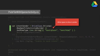 PickFileWithOpenerActivity.cs 
public override void OnConnected (Bundle connectionHint) 
{ 
base.OnConnected (connectionHint); 
var intentSender = DriveClass.DriveApi 
Mime types to show in picker 
.NewOpenFileActivityBuilder () 
.SetMimeType (new string[]{ "text/plain", "text/html" } ) 
.Build (GoogleApiClient); 
try { 
StartIntentSenderForResult (intentSender, RequestCodeOpener, null, 0, 0, 0); 
} catch (IntentSender.SendIntentException ex) { 
Log.Warn (logTag, "Unable to send intent", ex); 
} 
} 
protected override void OnActivityResult (int requestCode, Result resultCode, Intent 
data) 
{ 
base.OnActivityResult (requestCode, resultCode, data); 
 