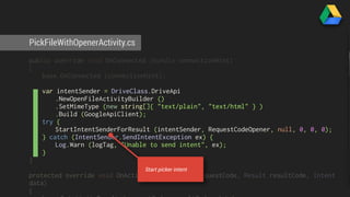 PickFileWithOpenerActivity.cs 
public override void OnConnected (Bundle connectionHint) 
{ 
base.OnConnected (connectionHint); 
var intentSender = DriveClass.DriveApi 
.NewOpenFileActivityBuilder () 
.SetMimeType (new string[]{ "text/plain", "text/html" } ) 
.Build (GoogleApiClient); 
try { 
StartIntentSenderForResult (intentSender, RequestCodeOpener, null, 0, 0, 0); 
} catch (IntentSender.SendIntentException ex) { 
Log.Warn (logTag, "Unable to send intent", ex); 
} 
} 
Start picker intent 
protected override void OnActivityResult (int requestCode, Result resultCode, Intent 
data) 
{ 
base.OnActivityResult (requestCode, resultCode, data); 
 