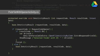 .Build (GoogleApiClient); 
try { 
StartIntentSenderForResult (intentSender, RequestCodeOpener, null, 0, 0, 0); 
} catch (IntentSender.SendIntentException ex) { 
Log.Warn (logTag, "Unable to send intent", ex); 
PickFileWithOpenerActivity.} 
cs 
} 
protected override void OnActivityResult (int requestCode, Result resultCode, Intent 
data) 
{ 
base.OnActivityResult (requestCode, resultCode, data); 
if (requestCode == RequestCodeOpener) { 
if (resultCode == Result.Ok) { 
var driveId = 
data.GetParcelableExtra (OpenFileActivityBuilder.ExtraResponseDriveId); 
ShowMessage ("Selected folder with ID: " + driveId); 
} 
Finish (); 
} else { 
base.OnActivityResult (requestCode, resultCode, data); 
} 
} 
 