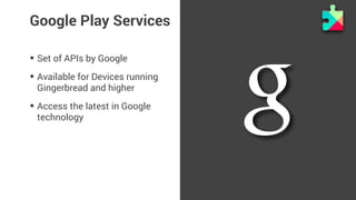 Google Play Services 
• Set of APIs by Google 
• Available for Devices running 
Gingerbread and higher 
• Access the latest in Google 
technology 
 