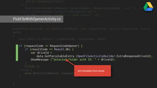 .Build (GoogleApiClient); 
try { 
StartIntentSenderForResult (intentSender, RequestCodeOpener, null, 0, 0, 0); 
} catch (IntentSender.SendIntentException ex) { 
Log.Warn (logTag, "Unable to send intent", ex); 
PickFileWithOpenerActivity.} 
cs 
} 
protected override void OnActivityResult (int requestCode, Result resultCode, Intent 
data) 
{ 
base.OnActivityResult (requestCode, resultCode, data); 
if (requestCode == RequestCodeOpener) { 
if (resultCode == Result.Ok) { 
var driveId = 
data.GetParcelableExtra (OpenFileActivityBuilder.ExtraResponseDriveId); 
ShowMessage ("Selected folder with ID: " + driveId); 
} 
Finish (); 
} else { 
base.OnActivityResult (requestCode, resultCode, data); 
} 
} 
Get metadata from extras 
 