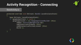 Activity Recognition - Connecting 
BaseActivity.cs 
protected override void OnCreate (Bundle savedInstanceState) 
{ 
base.OnCreate (savedInstanceState); 
if (googleApiClient == null) { 
googleApiClient = new GoogleApiClientBuilder (this) 
.AddApi (ActivityRecognition.Api) 
.AddConnectionCallbacks (this) 
.AddOnConnectionFailedListener (this) 
.Build (); 
} 
} 
 