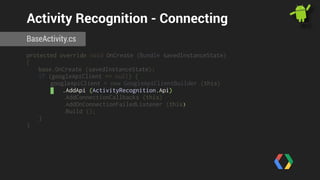 Activity Recognition - Connecting 
BaseActivity.cs 
protected override void OnCreate (Bundle savedInstanceState) 
{ 
base.OnCreate (savedInstanceState); 
if (googleApiClient == null) { 
googleApiClient = new GoogleApiClientBuilder (this) 
.AddApi (ActivityRecognition.Api) 
.AddConnectionCallbacks (this) 
.AddOnConnectionFailedListener (this) 
.Build (); 
} 
} 
 