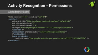 Activity Recognition - Permissions 
AndroidManifest.xml 
<?xml version="1.0" encoding="utf-8"?> 
<manifest 
xmlns:android="http://schemas.android.com/apk/res/android" 
android:versionCode="1" 
android:versionName="1.0" 
package="ActivityRecognitionDemos.ActivityRecognitionDemos"> 
<uses-sdk /> 
<application android:label="ActivityRecognitionDemos"> 
</application> 
<uses-permission 
android:name="com.google.android.gms.permission.ACTIVITY_RECOGNITION" /> 
</manifest> 
 