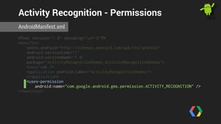 Activity Recognition - Permissions 
AndroidManifest.xml 
<?xml version="1.0" encoding="utf-8"?> 
<manifest 
xmlns:android="http://schemas.android.com/apk/res/android" 
android:versionCode="1" 
android:versionName="1.0" 
package="ActivityRecognitionDemos.ActivityRecognitionDemos"> 
<uses-sdk /> 
<application android:label="ActivityRecognitionDemos"> 
</application> 
<uses-permission 
android:name="com.google.android.gms.permission.ACTIVITY_RECOGNITION" /> 
</manifest> 
 