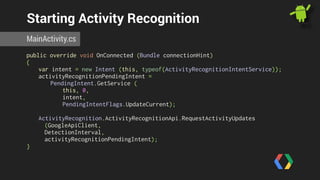 Starting Activity Recognition 
MainActivity.cs 
public override void OnConnected (Bundle connectionHint) 
{ 
var intent = new Intent (this, typeof(ActivityRecognitionIntentService)); 
activityRecognitionPendingIntent = 
PendingIntent.GetService ( 
this, 0, 
intent, 
PendingIntentFlags.UpdateCurrent); 
ActivityRecognition.ActivityRecognitionApi.RequestActivityUpdates 
(GoogleApiClient, 
DetectionInterval, 
activityRecognitionPendingIntent); 
} 
 