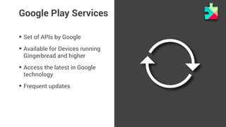 Google Play Services 
• Set of APIs by Google 
• Available for Devices running 
Gingerbread and higher 
• Access the latest in Google 
technology 
• Frequent updates 
 