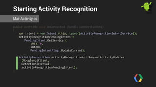 Starting Activity Recognition 
MainActivity.cs 
public override void OnConnected (Bundle connectionHint) 
{ 
var intent = new Intent (this, typeof(ActivityRecognitionIntentService)); 
activityRecognitionPendingIntent = 
PendingIntent.GetService ( 
this, 0, 
intent, 
PendingIntentFlags.UpdateCurrent); 
ActivityRecognition.ActivityRecognitionApi.RequestActivityUpdates 
(GoogleApiClient, 
DetectionInterval, 
activityRecognitionPendingIntent); 
} 
 