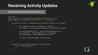 Receiving Activity Updates 
ActivityRecognitionIntentService.cs 
[Service] 
[IntentFilter(new String[]{"ActivityRecognitionIntentService"})] 
public class ActivityRecognitionIntentService : IntentService 
{ 
protected override void OnHandleIntent (Android.Content.Intent intent) 
{ 
if (ActivityRecognitionResult.HasResult (intent)) { 
var result = ActivityRecognitionResult.ExtractResult (intent); 
var mostProbableActivity = result.MostProbableActivity; 
var confidence = mostProbableActivity.Confidence; 
var activityType = mostProbableActivity.Type; 
var name = GetActivityName (activityType); 
} 
} 
! 
protected string GetActivityName(int activityType) { 
switch (activityType) { 
} 
} 
} 
 