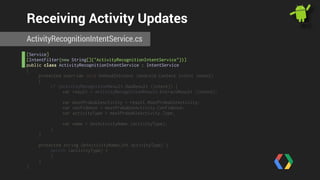 Receiving Activity Updates 
ActivityRecognitionIntentService.cs 
[Service] 
[IntentFilter(new String[]{"ActivityRecognitionIntentService"})] 
public class ActivityRecognitionIntentService : IntentService 
{ 
protected override void OnHandleIntent (Android.Content.Intent intent) 
{ 
if (ActivityRecognitionResult.HasResult (intent)) { 
var result = ActivityRecognitionResult.ExtractResult (intent); 
var mostProbableActivity = result.MostProbableActivity; 
var confidence = mostProbableActivity.Confidence; 
var activityType = mostProbableActivity.Type; 
var name = GetActivityName (activityType); 
} 
} 
! 
protected string GetActivityName(int activityType) { 
switch (activityType) { 
} 
} 
} 
 