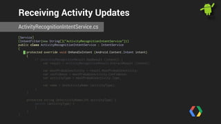 Receiving Activity Updates 
ActivityRecognitionIntentService.cs 
[Service] 
[IntentFilter(new String[]{"ActivityRecognitionIntentService"})] 
public class ActivityRecognitionIntentService : IntentService 
{ 
protected override void OnHandleIntent (Android.Content.Intent intent) 
{ 
if (ActivityRecognitionResult.HasResult (intent)) { 
var result = ActivityRecognitionResult.ExtractResult (intent); 
var mostProbableActivity = result.MostProbableActivity; 
var confidence = mostProbableActivity.Confidence; 
var activityType = mostProbableActivity.Type; 
var name = GetActivityName (activityType); 
} 
} 
! 
protected string GetActivityName(int activityType) { 
switch (activityType) { 
} 
} 
} 
 