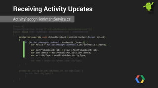 Receiving Activity Updates 
ActivityRecognitionIntentService.cs 
[Service] 
[IntentFilter(new String[]{"ActivityRecognitionIntentService"})] 
public class ActivityRecognitionIntentService : IntentService 
{ 
protected override void OnHandleIntent (Android.Content.Intent intent) 
{ 
if (ActivityRecognitionResult.HasResult (intent)) { 
var result = ActivityRecognitionResult.ExtractResult (intent); 
var mostProbableActivity = result.MostProbableActivity; 
var confidence = mostProbableActivity.Confidence; 
var activityType = mostProbableActivity.Type; 
var name = GetActivityName (activityType); 
} 
} 
! 
protected string GetActivityName(int activityType) { 
switch (activityType) { 
} 
} 
} 
 