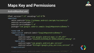 Maps Key and Permissions 
AndroidManifest.xml 
<?xml version="1.0" encoding="utf-8"?> 
<manifest 
xmlns:android=“http://schemas.android.com/apk/res/android" 
android:versionCode="1" 
android:versionName=“1.0" 
package="com.google.xamarin.sample.GoogleMapsAndroidDemos"> 
<uses-sdk /> 
<application android:label="GoogleMapsAndroidDemos"> 
<meta-data 
android:name=“com.google.android.maps.v2.API_KEY" 
android:value="AAzaXXXv3LKXXX0yJb-dXX0xxxWo0XxX_XXXxAg" /> 
<meta-data 
android:name="com.google.android.gms.version" 
android:value="@integer/google_play_services_version" /> 
</application> 
<uses-permission android:name="android.permission.INTERNET" /> 
<uses-permission 
 
