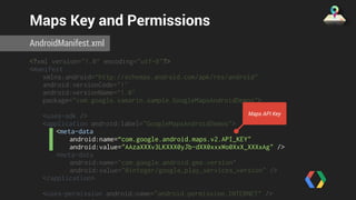 Maps Key and Permissions 
AndroidManifest.xml 
<?xml version="1.0" encoding="utf-8"?> 
<manifest 
xmlns:android=“http://schemas.android.com/apk/res/android" 
android:versionCode="1" 
android:versionName=“1.0" 
package="com.google.xamarin.sample.GoogleMapsAndroidDemos"> 
<uses-sdk /> 
<application android:label="GoogleMapsAndroidDemos"> 
<meta-data 
Maps API Key 
android:name=“com.google.android.maps.v2.API_KEY" 
android:value="AAzaXXXv3LKXXX0yJb-dXX0xxxWo0XxX_XXXxAg" /> 
<meta-data 
android:name="com.google.android.gms.version" 
android:value="@integer/google_play_services_version" /> 
</application> 
<uses-permission android:name="android.permission.INTERNET" /> 
<uses-permission 
 